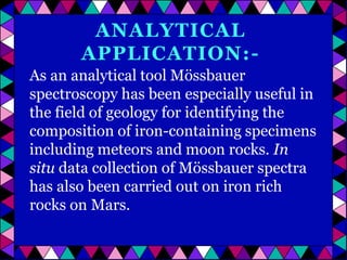 ANALYTICAL
APPLICATION:As an analytical tool Mössbauer
spectroscopy has been especially useful in
the field of geology for identifying the
composition of iron-containing specimens
including meteors and moon rocks. In
situ data collection of Mössbauer spectra
has also been carried out on iron rich
rocks on Mars.

 