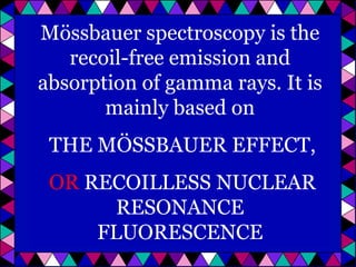 Mössbauer spectroscopy is the
recoil-free emission and
absorption of gamma rays. It is
mainly based on
THE MÖSSBAUER EFFECT,
OR RECOILLESS NUCLEAR
RESONANCE
FLUORESCENCE

 