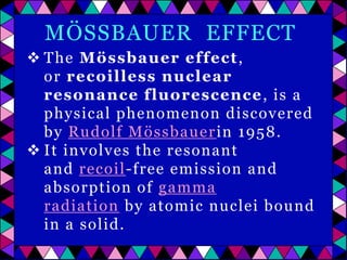 MÖSSBAUER EFFECT
 The Mössbauer effect ,
or recoilless nuclear
resonance fluorescence , is a
physical phenomenon discovered
by Rudolf Mössbauer in 1958.
 It involves the resonant
and recoil-free emission and
absorption of gamma
radiation by atomic nuclei bound
in a solid.

 