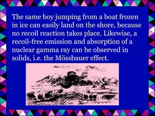 The same boy jumping from a boat frozen
in ice can easily land on the shore, because
no recoil reaction takes place. Likewise, a
recoil-free emission and absorption of a
nuclear gamma ray can be observed in
solids, i.e. the Mössbauer effect.

 