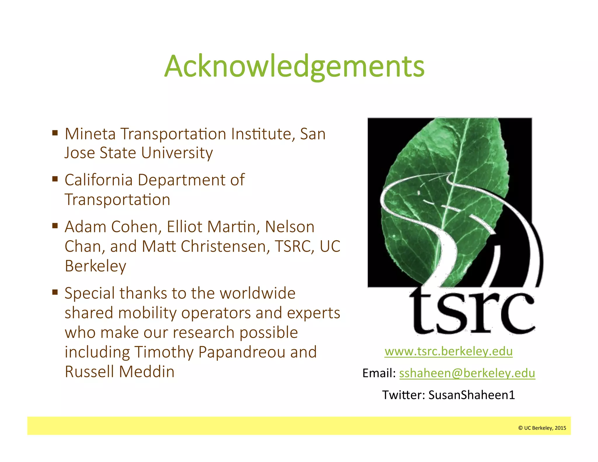 ©	
  UC	
  Berkeley,	
  2015	
  
Acknowledgements
§  Mineta  Transporta>on  Ins>tute,  San  
Jose  State  University
§  California  Department  of  
Transporta>on
§  Adam  Cohen,  Elliot  Mar>n,  Nelson  
Chan,  and  MaW  Christensen,  TSRC,  UC  
Berkeley
§  Special  thanks  to  the  worldwide  
shared  mobility  operators  and  experts  
who  make  our  research  possible  
including  Timothy  Papandreou  and  
Russell  Meddin
	
  
©	
  UC	
  Berkeley,	
  2015	
  
www.tsrc.berkeley.edu	
  
Email:	
  sshaheen@berkeley.edu	
  
Twi_er:	
  SusanShaheen1	
  
 
