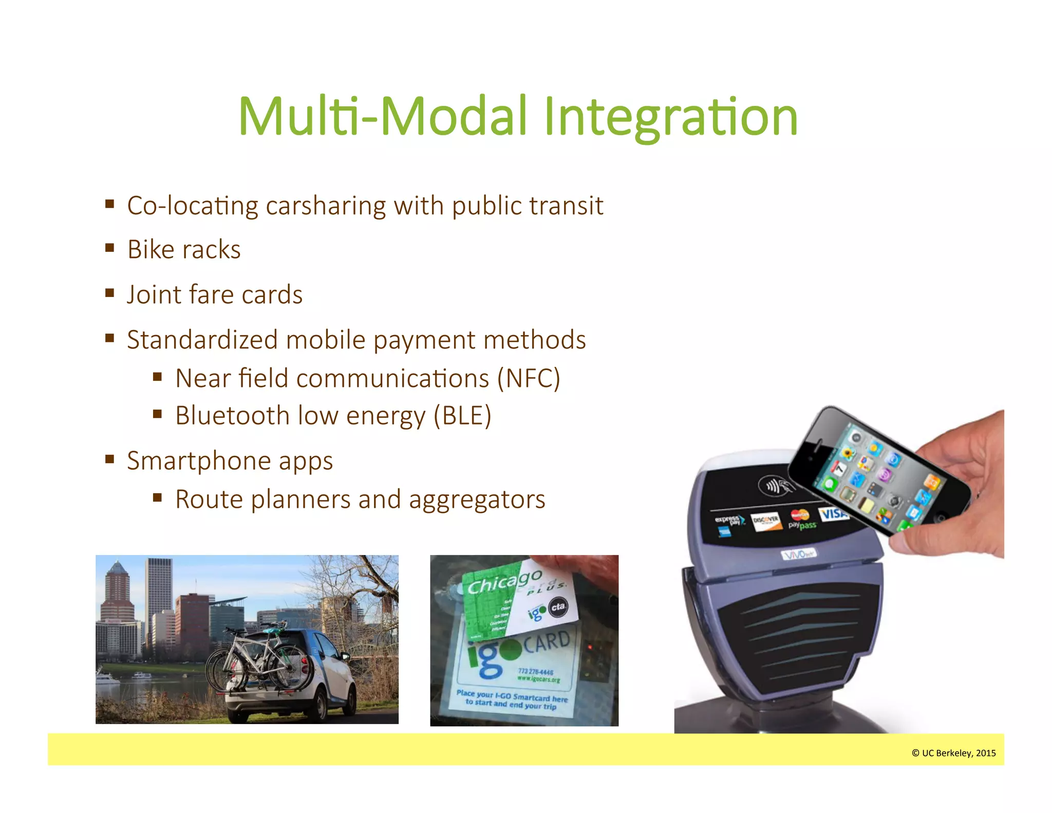 ©	
  UC	
  Berkeley,	
  2015	
  
Mul>-­‐Modal  Integra>on  
§  Co-­‐loca>ng  carsharing  with  public  transit  
§  Bike  racks
§  Joint  fare  cards
§  Standardized  mobile  payment  methods
§  Near  ﬁeld  communica>ons  (NFC)
§  Bluetooth  low  energy  (BLE)
§  Smartphone  apps
§  Route  planners  and  aggregators  
©	
  UC	
  Berkeley,	
  2015	
  
 