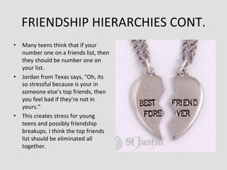 FRIENDSHIP	
  HIERARCHIES	
  CONT.	
  
•  Many	
  teens	
  think	
  that	
  if	
  your	
  
   number	
  one	
  on	
  a	
  friends	
  list,	
  then	
  
   they	
  should	
  be	
  number	
  one	
  on	
  
   your	
  list.	
  	
  
•  Jordan	
  from	
  Texas	
  says,	
  “Oh,	
  its	
  
   so	
  stressful	
  because	
  is	
  your	
  in	
  
   someone	
  else’s	
  top	
  friends,	
  then	
  
   you	
  feel	
  bad	
  if	
  they’re	
  not	
  in	
  
   yours.”	
  
•  This	
  creates	
  stress	
  for	
  young	
  
   teens	
  and	
  possibly	
  friendship	
  
   breakups.	
  I	
  think	
  the	
  top	
  friends	
  
   list	
  should	
  be	
  eliminated	
  all	
  
   together.	
  
 