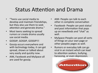 Status	
  Aden>on	
  and	
  Drama	
  
•  “Teens	
  use	
  social	
  media	
  to	
               •  AIM-­‐	
  People	
  can	
  talk	
  to	
  each	
  
   develop	
  and	
  maintain	
  friendships,	
              other	
  in	
  complete	
  conversa>on	
  
   but	
  they	
  also	
  use	
  them	
  to	
  seek	
     •  Facebook-­‐	
  People	
  can	
  post	
  status’	
  
   aden>on	
  and	
  generate	
  drama.”	
                   and	
  post	
  informa>on	
  that	
  pops	
  
•  Most	
  teens	
  seeking	
  to	
  spread	
                up	
  on	
  newsfeeds	
  and	
  “chat”	
  as	
  
   rumors	
  or	
  create	
  drama	
  usually	
              well.	
  
   use	
  social	
  media.	
                              •  MySpace-­‐People	
  can	
  post	
  all	
  sorts	
  
•  GOSSIP,	
  GOSSIP,	
  GOSSIP!!!	
                         of	
  things	
  on	
  your	
  own	
  page	
  or	
  
•  Gossip	
  occurs	
  everywhere	
  and	
                   other	
  peoples	
  pages	
  as	
  well.	
  
   with	
  technology	
  today,	
  it	
  can	
  get	
     •  Rumors	
  or	
  everyday	
  talk	
  can	
  go	
  
   spread,	
  shown	
  or	
  talked	
  about	
               viral	
  in	
  an	
  instant	
  which	
  can	
  lead	
  
   very	
  easily	
  and	
  quickly	
  now.	
  	
            to	
  aden>on	
  seekers,	
  bullying,	
  
•  AIM,	
  Facebook	
  and	
  MySpace	
  all	
               harassing,	
  or	
  even	
  depression.	
  
   are	
  used	
  for	
  gossip.	
  	
  
 