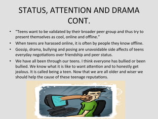 STATUS,	
  ATTENTION	
  AND	
  DRAMA	
  
                       CONT.	
  
•  “Teens	
  want	
  to	
  be	
  validated	
  by	
  their	
  broader	
  peer	
  group	
  and	
  thus	
  try	
  to	
  
   present	
  themselves	
  as	
  cool,	
  online	
  and	
  oﬄine.”	
  
•  When	
  teens	
  are	
  harassed	
  online,	
  it	
  is	
  oaen	
  by	
  people	
  they	
  know	
  oﬄine.	
  
•  Gossip,	
  drama,	
  bullying	
  and	
  posing	
  are	
  unavoidable	
  side	
  aﬀects	
  of	
  teens	
  
   everyday	
  nego>a>ons	
  over	
  friendship	
  and	
  peer	
  status.	
  	
  
•  We	
  have	
  all	
  been	
  through	
  our	
  teens.	
  I	
  think	
  everyone	
  has	
  bullied	
  or	
  been	
  
   bullied.	
  We	
  know	
  what	
  it	
  is	
  like	
  to	
  want	
  aden>on	
  and	
  to	
  honestly	
  get	
  
   jealous.	
  It	
  is	
  called	
  being	
  a	
  teen.	
  Now	
  that	
  we	
  are	
  all	
  older	
  and	
  wiser	
  we	
  
   should	
  help	
  the	
  cause	
  of	
  these	
  teenage	
  reputa>ons.	
  
 