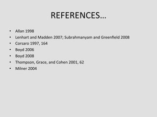 REFERENCES…	
  
•    Allan	
  1998	
  
•    Lenhart	
  and	
  Madden	
  2007;	
  Subrahmanyam	
  and	
  Greenﬁeld	
  2008	
  
•    Corsaro	
  1997,	
  164	
  
•    Boyd	
  2006	
  
•    Boyd	
  2008	
  
•    Thompson,	
  Grace,	
  and	
  Cohen	
  2001,	
  62	
  
•    Milner	
  2004	
  
 