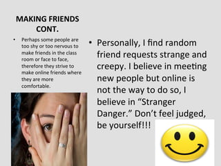 MAKING	
  FRIENDS	
  	
  	
  	
  	
  	
  	
  	
  
     CONT.	
  
•    Perhaps	
  some	
  people	
  are	
  
     too	
  shy	
  or	
  too	
  nervous	
  to	
     •  Personally,	
  I	
  ﬁnd	
  random	
  
     make	
  friends	
  in	
  the	
  class	
  
     room	
  or	
  face	
  to	
  face,	
  
                                                       friend	
  requests	
  strange	
  and	
  
     therefore	
  they	
  strive	
  to	
               creepy.	
  I	
  believe	
  in	
  mee>ng	
  
     make	
  online	
  friends	
  where	
  
     they	
  are	
  more	
                             new	
  people	
  but	
  online	
  is	
  
     comfortable.	
  
                                                       not	
  the	
  way	
  to	
  do	
  so,	
  I	
  
                                                       believe	
  in	
  “Stranger	
  
                                                       Danger.”	
  Don’t	
  feel	
  judged,	
  
                                                       be	
  yourself!!!	
  
 