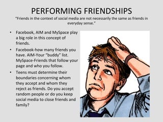 PERFORMING	
  FRIENDSHIPS	
  
    “Friends	
  in	
  the	
  context	
  of	
  social	
  media	
  are	
  not	
  necessarily	
  the	
  same	
  as	
  friends	
  in	
  
                                                    everyday	
  sense.”	
  

•  Facebook,	
  AIM	
  and	
  MySpace	
  play	
  
   a	
  big	
  role	
  in	
  this	
  concept	
  of	
  
   friends.	
  
•  Facebook-­‐how	
  many	
  friends	
  you	
  
   have.	
  AIM-­‐Your	
  “buddy”	
  list.	
  
   MySpace-­‐Friends	
  that	
  follow	
  your	
  
   page	
  and	
  who	
  you	
  follow.	
  
•  Teens	
  must	
  determine	
  their	
  
   boundaries	
  concerning	
  whom	
  
   they	
  accept	
  and	
  whom	
  they	
  
   reject	
  as	
  friends.	
  Do	
  you	
  accept	
  
   random	
  people	
  or	
  do	
  you	
  keep	
  
   social	
  media	
  to	
  close	
  friends	
  and	
  
   family?	
  
 