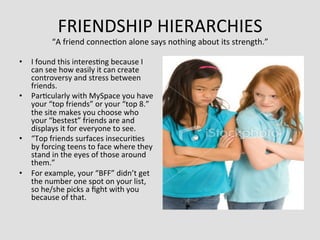 FRIENDSHIP	
  HIERARCHIES	
  
              “A	
  friend	
  connec>on	
  alone	
  says	
  nothing	
  about	
  its	
  strength.”   	
  
•  I	
  found	
  this	
  interes>ng	
  because	
  I	
  
   can	
  see	
  how	
  easily	
  it	
  can	
  create	
  
   controversy	
  and	
  stress	
  between	
  
   friends.	
  	
  
•  Par>cularly	
  with	
  MySpace	
  you	
  have	
  
   your	
  “top	
  friends”	
  or	
  your	
  “top	
  8.”	
  
   the	
  site	
  makes	
  you	
  choose	
  who	
  
   your	
  “bestest”	
  friends	
  are	
  and	
  
   displays	
  it	
  for	
  everyone	
  to	
  see.	
  	
  
•  “Top	
  friends	
  surfaces	
  insecuri>es	
  
   by	
  forcing	
  teens	
  to	
  face	
  where	
  they	
  
   stand	
  in	
  the	
  eyes	
  of	
  those	
  around	
  
   them.”	
  	
  
•  For	
  example,	
  your	
  “BFF”	
  didn’t	
  get	
  
   the	
  number	
  one	
  spot	
  on	
  your	
  list,	
  
   so	
  he/she	
  picks	
  a	
  ﬁght	
  with	
  you	
  
   because	
  of	
  that.	
  
 