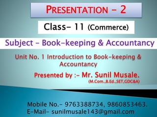 Presented by :- Mr. Sunil Musale.
(M.Com.,B.Ed.,SET,GDC&A)
PRESENTATION – 2
Subject – Book-keeping & Accountancy
Class- 11 (Commerce)
Mobile No.- 9763388734, 9860853463.
E-Mail- sunilmusale143@gmail.com
 