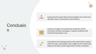 Conclusio
n
Summarizes the major themes that emerged in the review and
identifies areas of controversy in the literature.
Pinpoints strengths and weaknesses among the articles
(innovative methods used, gaps in research, problems with
theoretical frameworks, etc.).
Concludes by formulating questions that need further research
within the topic and provides some insight into the relationship
between that topic and the larger field of study or discipline.
 