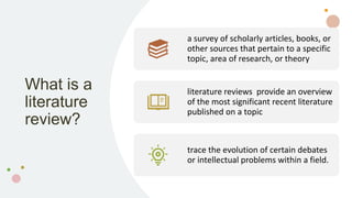What is a
literature
review?
a survey of scholarly articles, books, or
other sources that pertain to a specific
topic, area of research, or theory
literature reviews provide an overview
of the most significant recent literature
published on a topic
trace the evolution of certain debates
or intellectual problems within a field.
 