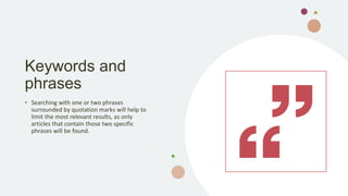 Keywords and
phrases
• Searching with one or two phrases
surrounded by quotation marks will help to
limit the most relevant results, as only
articles that contain those two specific
phrases will be found.
 