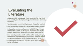 Evaluating the
Literature
• Does the article have a clear thesis statement? Is that thesis
supported by a well-organized argument that uses convincing
evidence?
• What strategies or methodologies does the author use in the article?
• Was the article published in a respected academic journal?
• Is the author someone who seems reliable? Might the author have
some sort of agenda or ideological motivation that might affect the
way the argument is presented? (A Google search can be useful.)
• How recently was the article published? In rapidly changing fields,
research can become dated quickly, so it is generally preferable to
use articles published within the past five years or so. (.)
• What original contribution does the article make to the discussion
about the topic?
 