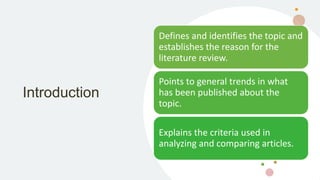 Introduction
Defines and identifies the topic and
establishes the reason for the
literature review.
Points to general trends in what
has been published about the
topic.
Explains the criteria used in
analyzing and comparing articles.
 