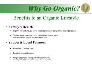 • Family’s Health
• Organic products have a lower nitrate content and contain less pesticide residue
• Studies show organic products have higher vitamin levels
(Huber, Rembiałkowska, Średnicka, Bügel, & Van de Vijver, 2009)
• Supports Local Farmers
• Potential for creating jobs
• Developing small-business
• Keeping economy strong within the community
("Local Organic Food & Farming Can Help Revitalize the Economy," 2009)
Why Go Organic?
Benefits to an Organic Lifestyle
 