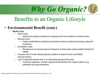 • Environmental Benefit (cont.)
• Biodiversity
• Gene Level
• Seeds have greater resistance to disease and more resilient to climatic stress
• Species Level
• Varied combinations of plants and animals enhance nutrient and energy cycling for
production
• Ecosystem Level
• Maintenance of natural areas and absence of chemicals create suitable habitats for
wildlife
• Frequent use of under-utilized species (rotation of crops to build soil fertility)
reduces erosion
• Lack of pesticide attracts new or re-colonizing species to the area
• Including vegetation, animals organisms beneficial to the organic system (e.g.
pollinators and pest predators)
Why Go Organic?
Benefits to an Organic Lifestyle
("Organic Agriculture: What are the environmental benefits of organic agriculture?," n.d.)
 