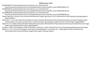 References cont.
N1402P39012C.TIF [downloaded with subscription]. (n.d.). Retrieved from
http://mcg.metrocreativeconnection.com/publish/newmcc/search.php?file_name=N1402P39012C.TIF
N1403P52014C.eps [downloaded with subscription]. (n.d.). Retrieved from
http://mcg.metrocreativeconnection.com/publish/newmcc/search.php?file_name=N1403P52014C.eps
N1509P66024C.eps [downloaded with subscription]. (n.d.). Retrieved from
http://mcg.metrocreativeconnection.com/publish/newmcc/search.php?file_name=N1509P66024C.eps
Organic Agriculture: What are the environmental benefits of organic agriculture? (n.d.). Retrieved from http://www.fao.org/organicag/oa-
faq/oa-faq6/en/
Radchenko, L. (n.d.). Keep Calm And Go Organic Eco Poster Concept. Retrieved from http://www.dreamstime.com/stock-illustration-keep-
calm-go-organic-eco-poster-concept-vector-creative-illustration-grey-background-green-theme-minimal-design-image53900341
Rojek, M. (n.d.). Golden wheat field [downloaded with subscription]. Retrieved from http://www.dreamstime.com/royalty-free-stock-image-
golden-wheat-field-beautiful-image-image32662676
Summary | EWG's 2015 Shopper's Guide to Pesticides in Produce™. (2015). Retrieved from http://www.ewg.org/foodnews/summary.php
Williams, J. (n.d.). The Fabric of Progress: Why Organic Clothing Matters | Use Celsias.com - reduce global °Celsius. Retrieved from
http://www.celsias.com/article/fabric-progress-why-organic-clothing-matters/
 