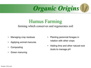Organic Origins
Humus Farming
farming which conserves and regenerates soil
• Managing crop residues
• Applying animal manures
• Composting
• Green manuring
• Planting perennial forages in
rotation with other crops
• Adding lime and other natural rock
dusts to manage pH
(Kuepper, 2010, pg 2)
 
