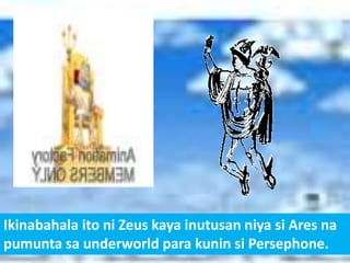 Ikinabahala ito ni Zeus kaya inutusan niya si Ares na
pumunta sa underworld para kunin si Persephone.
 
