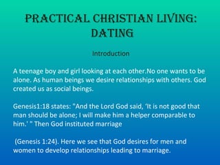 Practical Christian Living: Dating Introduction A teenage boy and girl looking at each other.No one wants to be alone. As human beings we desire relationships with others. God created us as social beings.  Genesis1:18 states: &quot;And the Lord God said, ‘It is not good that man should be alone; I will make him a helper comparable to him.' &quot; Then God instituted marriage (Genesis 1:24). Here we see that God desires for men and women to develop relationships leading to marriage.  