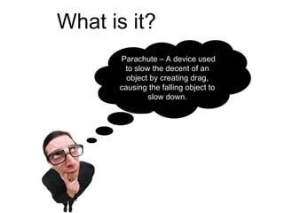 What is it?
      Parachute – A device used
       to slow the decent of an
        object by creating drag,
      causing the falling object to
              slow down.
 