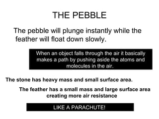 THE PEBBLE
  The pebble will plunge instantly while the
  feather will float down slowly.
           When an object falls through the air it basically
           makes a path by pushing aside the atoms and
                      molecules in the air.

The stone has heavy mass and small surface area.
     The feather has a small mass and large surface area
               creating more air resistance

                  LIKE A PARACHUTE!
 