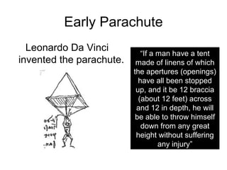 Early Parachute
  Leonardo Da Vinci
                             “If a man have a tent
invented the parachute.    made of linens of which
                          the apertures (openings)
                            have all been stopped
                           up, and it be 12 braccia
                            (about 12 feet) across
                           and 12 in depth, he will
                           be able to throw himself
                             down from any great
                           height without suffering
                                   any injury”
 