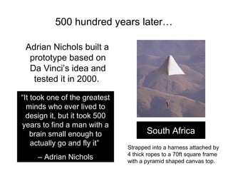 500 hundred years later…

 Adrian Nichols built a
  prototype based on
  Da Vinci’s idea and
   tested it in 2000.

“It took one of the greatest
  minds who ever lived to
  design it, but it took 500
years to find a man with a
    brain small enough to             South Africa
    actually go and fly it”    Strapped into a harness attached by
                               4 thick ropes to a 70ft square frame
     – Adrian Nichols          with a pyramid shaped canvas top.
 