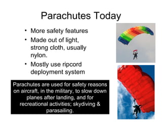 Parachutes Today
     • More safety features
     • Made out of light,
       strong cloth, usually
       nylon.
     • Mostly use ripcord
       deployment system
Parachutes are used for safety reasons
on aircraft, in the military, to slow down
      planes after landing, and for
  recreational activities; skydiving &
                parasailing.
 