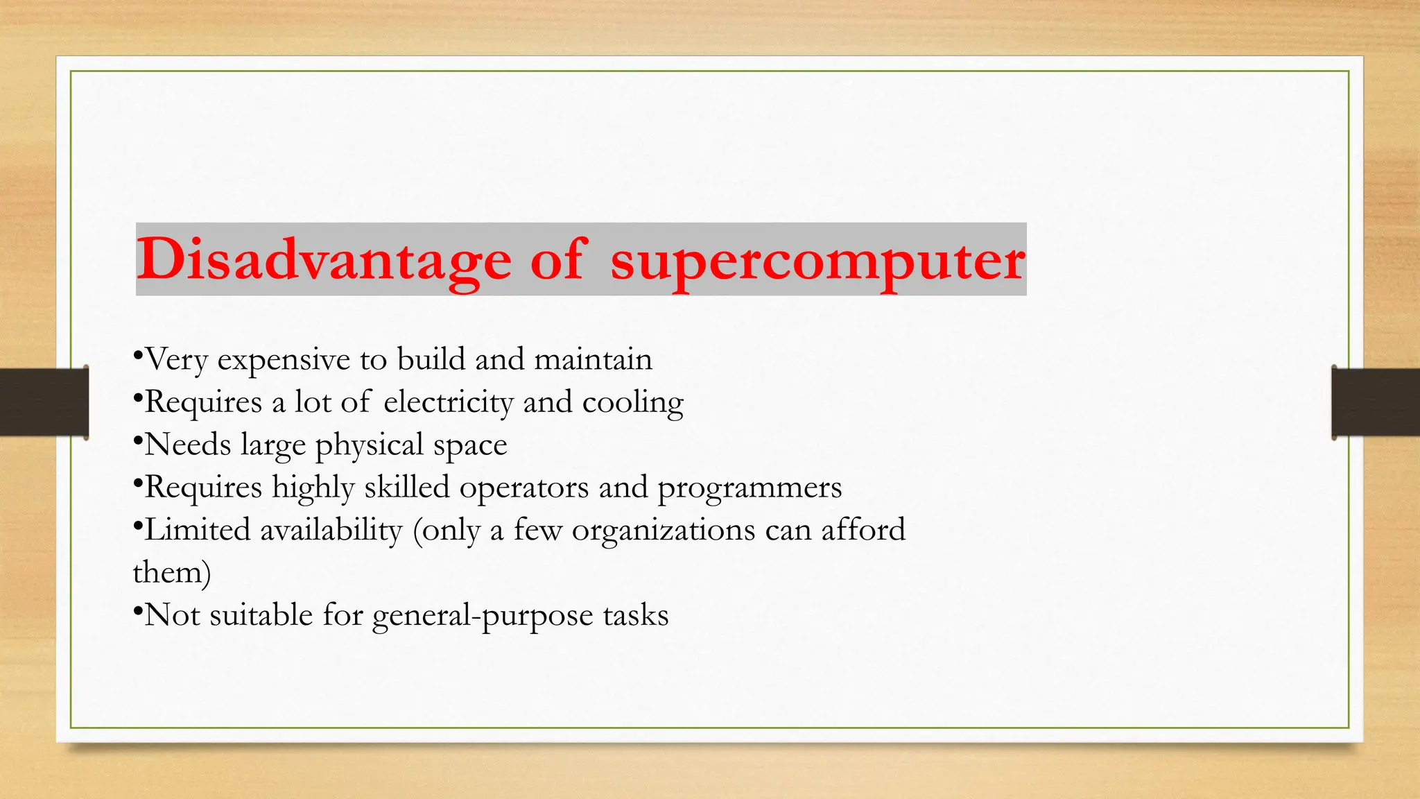 •Very expensive to build and maintain
•Requires a lot of electricity and cooling
•Needs large physical space
•Requires highly skilled operators and programmers
•Limited availability (only a few organizations can afford
them)
•Not suitable for general-purpose tasks
Disadvantage of supercomputer
 
