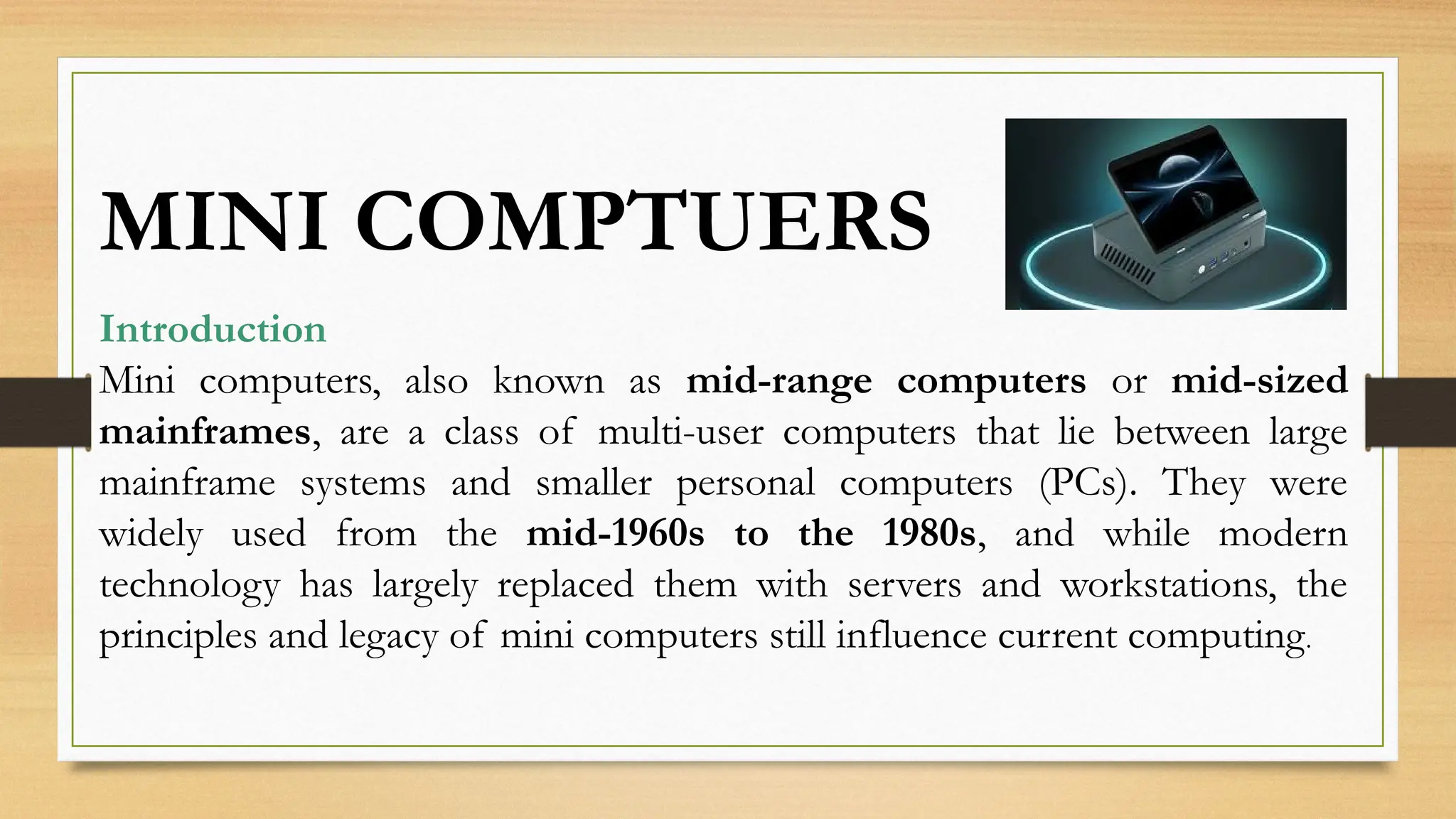 Introduction
Mini computers, also known as mid-range computers or mid-sized
mainframes, are a class of multi-user computers that lie between large
mainframe systems and smaller personal computers (PCs). They were
widely used from the mid-1960s to the 1980s, and while modern
technology has largely replaced them with servers and workstations, the
principles and legacy of mini computers still influence current computing.
MINI COMPTUERS
 