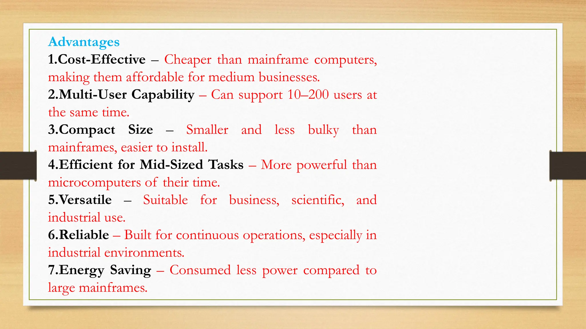 Advantages
1.Cost-Effective – Cheaper than mainframe computers,
making them affordable for medium businesses.
2.Multi-User Capability – Can support 10–200 users at
the same time.
3.Compact Size – Smaller and less bulky than
mainframes, easier to install.
4.Efficient for Mid-Sized Tasks – More powerful than
microcomputers of their time.
5.Versatile – Suitable for business, scientific, and
industrial use.
6.Reliable – Built for continuous operations, especially in
industrial environments.
7.Energy Saving – Consumed less power compared to
large mainframes.
 