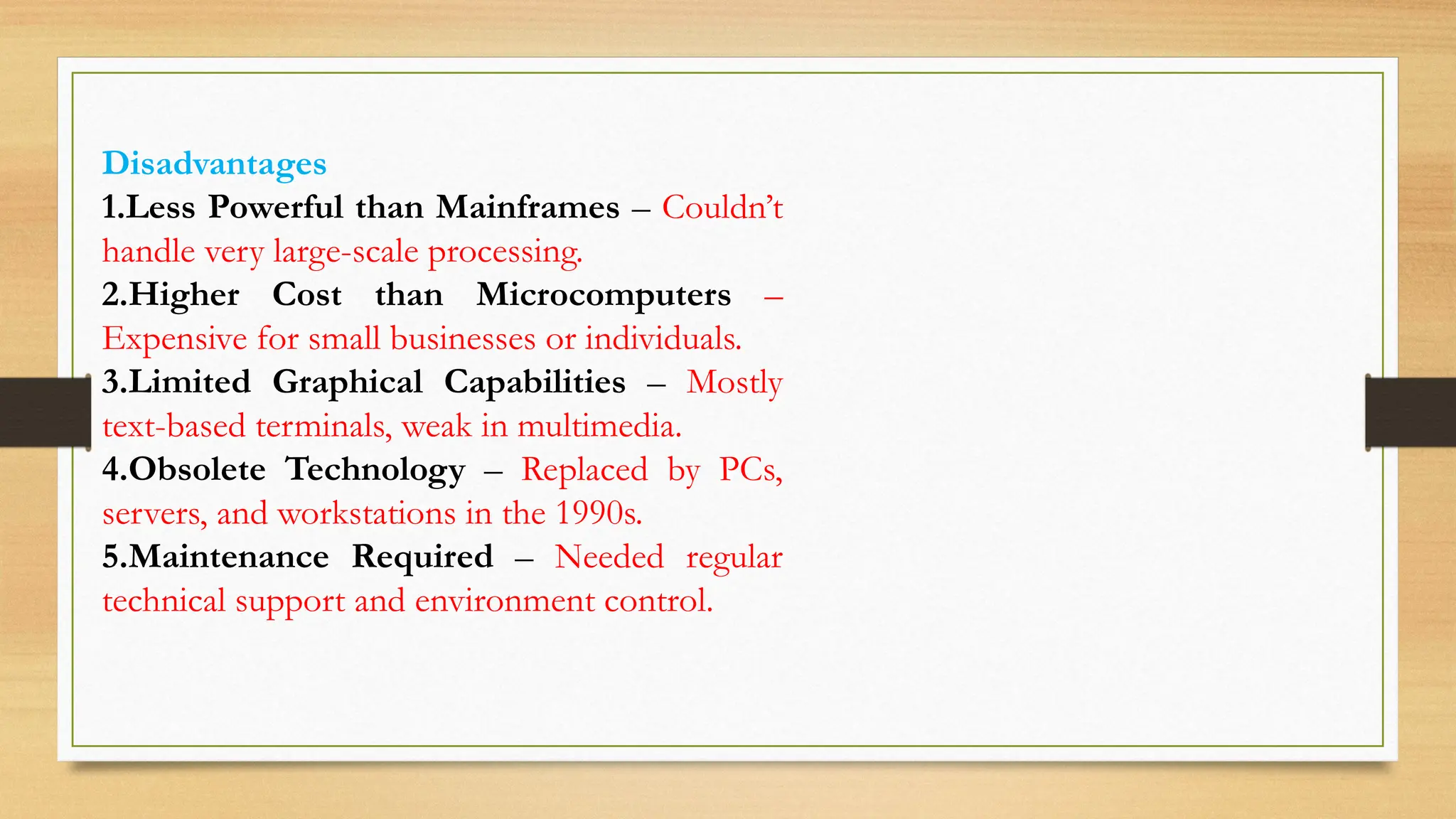 Disadvantages
1.Less Powerful than Mainframes – Couldn’t
handle very large-scale processing.
2.Higher Cost than Microcomputers –
Expensive for small businesses or individuals.
3.Limited Graphical Capabilities – Mostly
text-based terminals, weak in multimedia.
4.Obsolete Technology – Replaced by PCs,
servers, and workstations in the 1990s.
5.Maintenance Required – Needed regular
technical support and environment control.
 