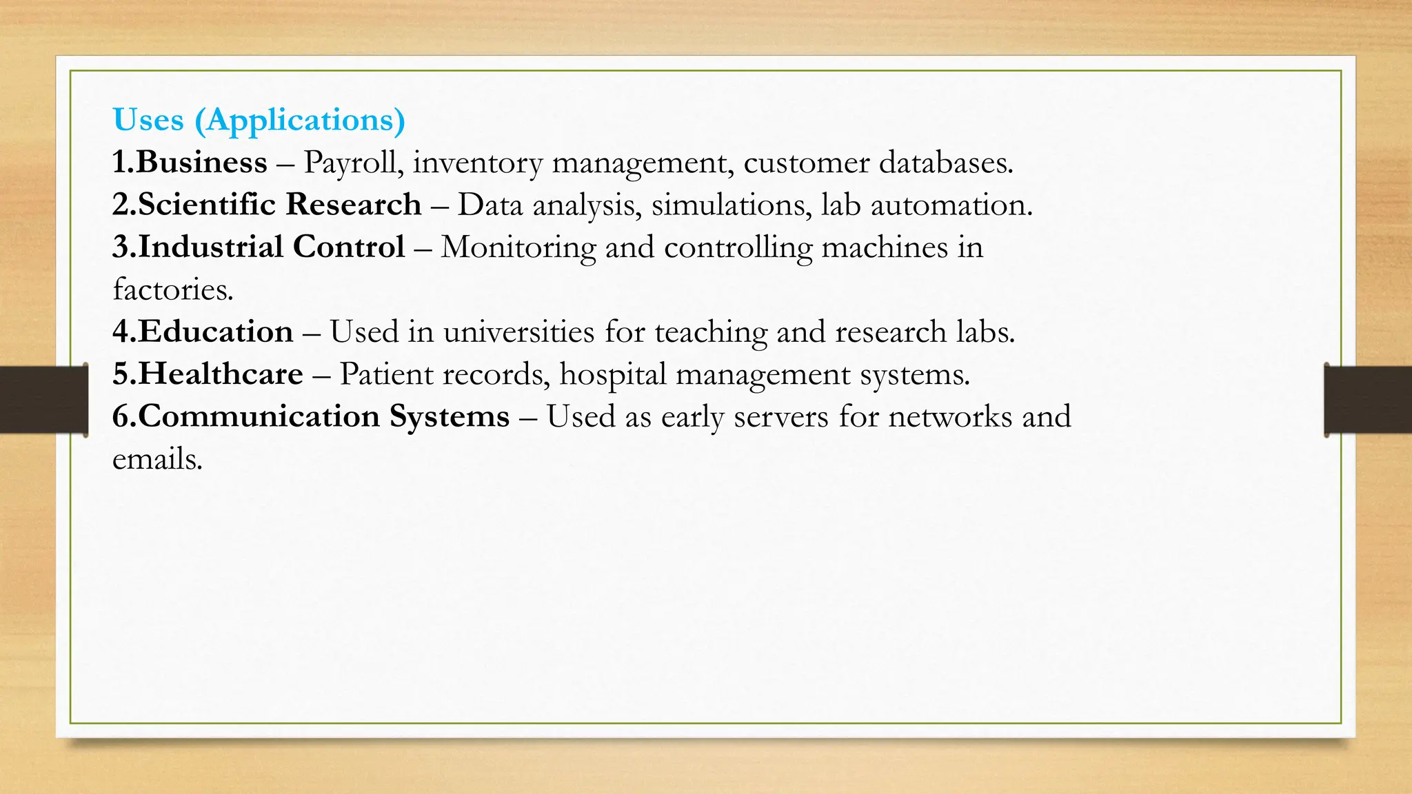 Uses (Applications)
1.Business – Payroll, inventory management, customer databases.
2.Scientific Research – Data analysis, simulations, lab automation.
3.Industrial Control – Monitoring and controlling machines in
factories.
4.Education – Used in universities for teaching and research labs.
5.Healthcare – Patient records, hospital management systems.
6.Communication Systems – Used as early servers for networks and
emails.
 