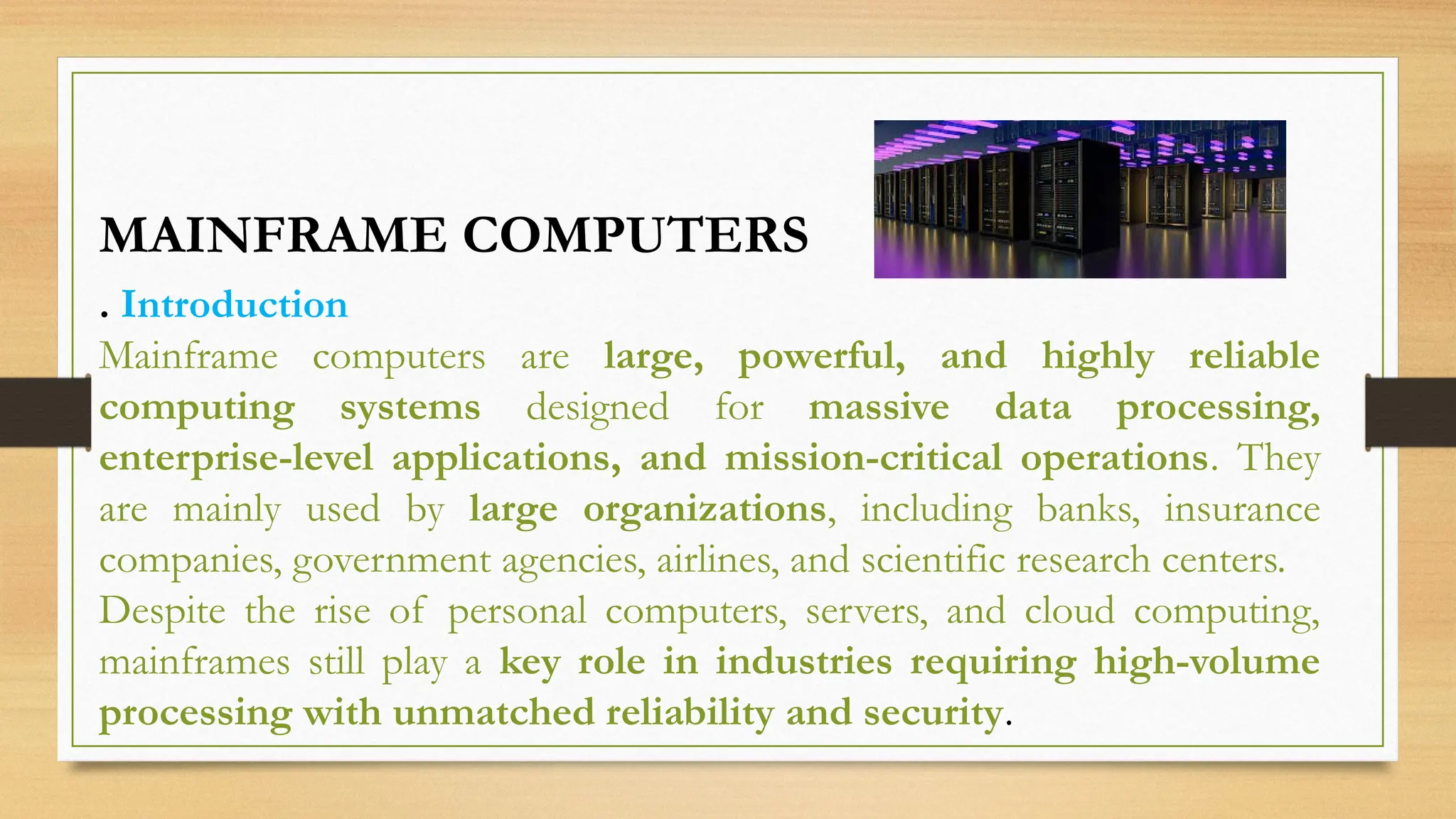 . Introduction
Mainframe computers are large, powerful, and highly reliable
computing systems designed for massive data processing,
enterprise-level applications, and mission-critical operations. They
are mainly used by large organizations, including banks, insurance
companies, government agencies, airlines, and scientific research centers.
Despite the rise of personal computers, servers, and cloud computing,
mainframes still play a key role in industries requiring high-volume
processing with unmatched reliability and security.
MAINFRAME COMPUTERS
 