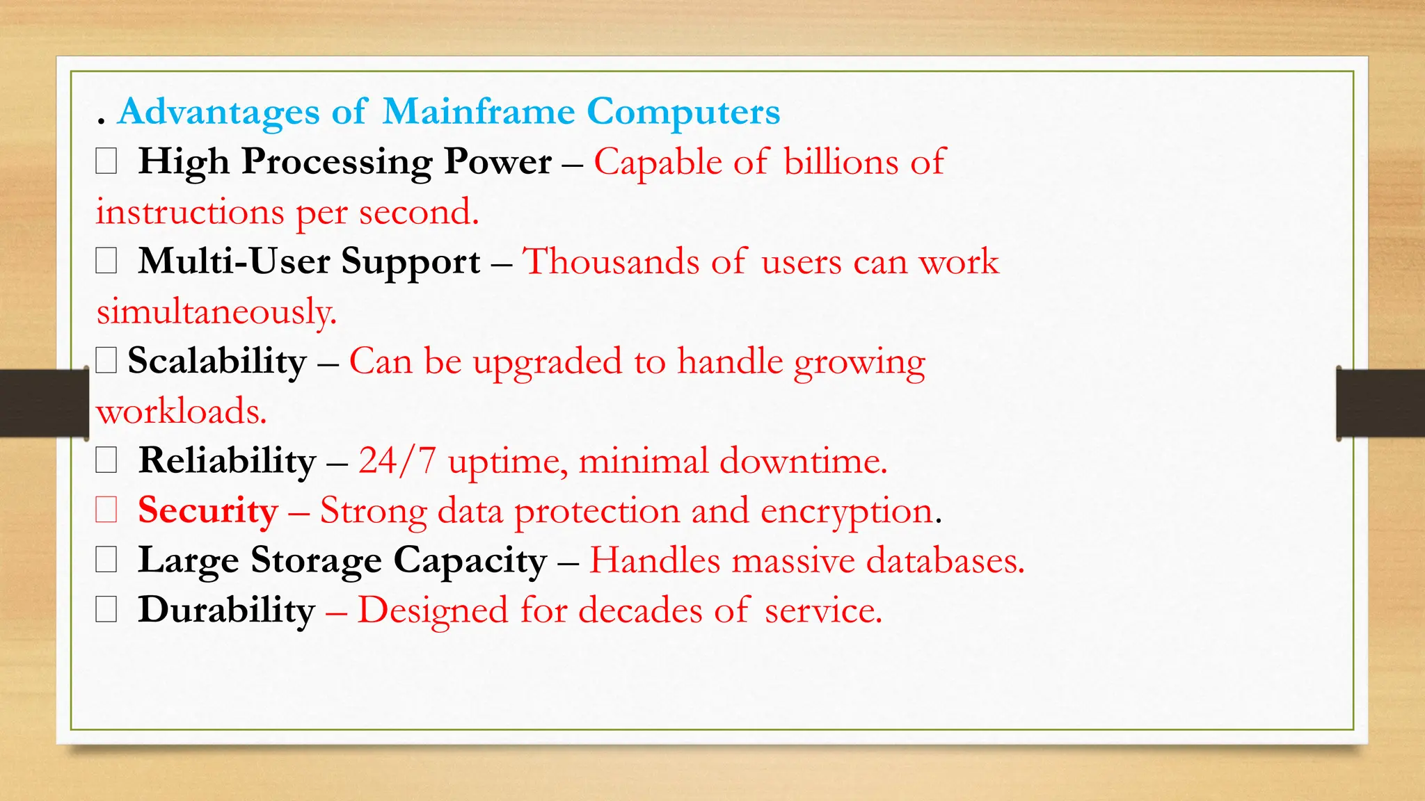 . Advantages of Mainframe Computers
✅ High Processing Power – Capable of billions of
instructions per second.
✅ Multi-User Support – Thousands of users can work
simultaneously.
✅Scalability – Can be upgraded to handle growing
workloads.
✅ Reliability – 24/7 uptime, minimal downtime.
✅ Security – Strong data protection and encryption.
✅ Large Storage Capacity – Handles massive databases.
✅ Durability – Designed for decades of service.
 