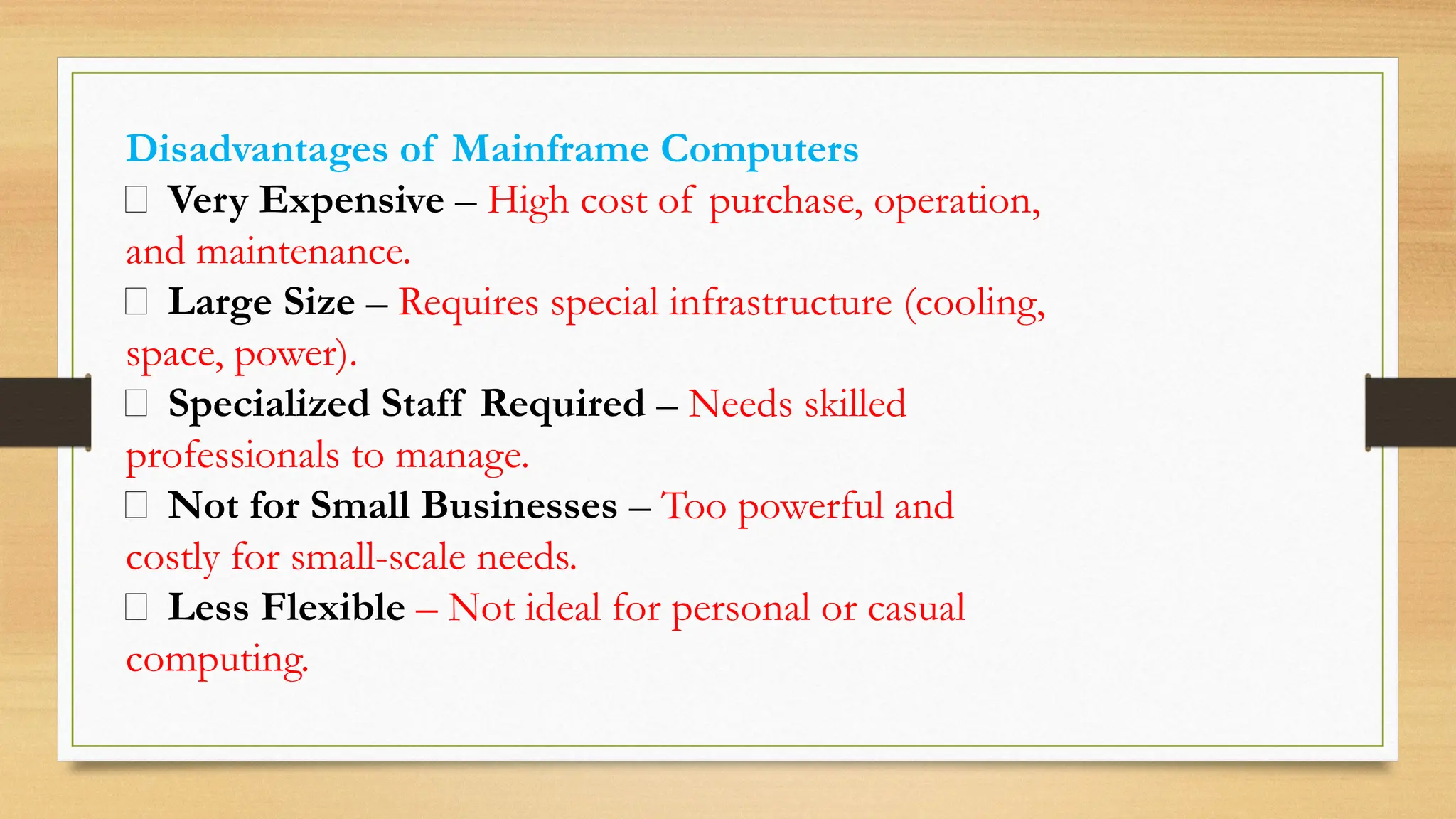 Disadvantages of Mainframe Computers
❌ Very Expensive – High cost of purchase, operation,
and maintenance.
❌ Large Size – Requires special infrastructure (cooling,
space, power).
❌ Specialized Staff Required – Needs skilled
professionals to manage.
❌ Not for Small Businesses – Too powerful and
costly for small-scale needs.
❌ Less Flexible – Not ideal for personal or casual
computing.
 