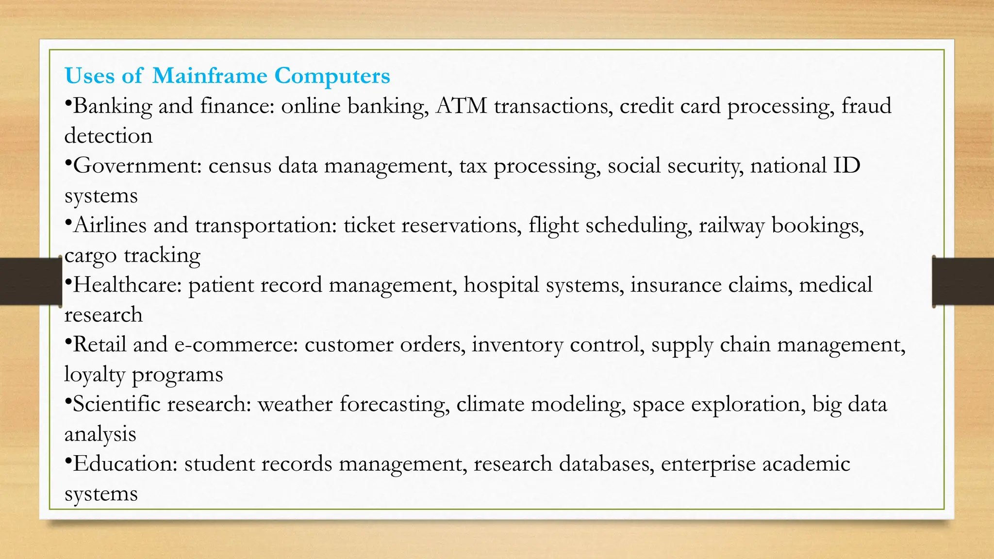 Uses of Mainframe Computers
•Banking and finance: online banking, ATM transactions, credit card processing, fraud
detection
•Government: census data management, tax processing, social security, national ID
systems
•Airlines and transportation: ticket reservations, flight scheduling, railway bookings,
cargo tracking
•Healthcare: patient record management, hospital systems, insurance claims, medical
research
•Retail and e-commerce: customer orders, inventory control, supply chain management,
loyalty programs
•Scientific research: weather forecasting, climate modeling, space exploration, big data
analysis
•Education: student records management, research databases, enterprise academic
systems
 