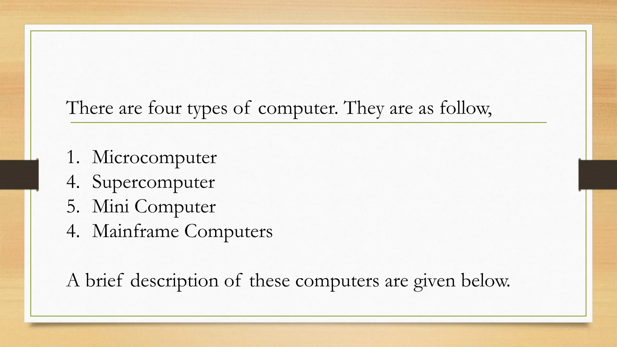 There are four types of computer. They are as follow,
1. Microcomputer
4. Supercomputer
5. Mini Computer
4. Mainframe Computers
A brief description of these computers are given below.
 