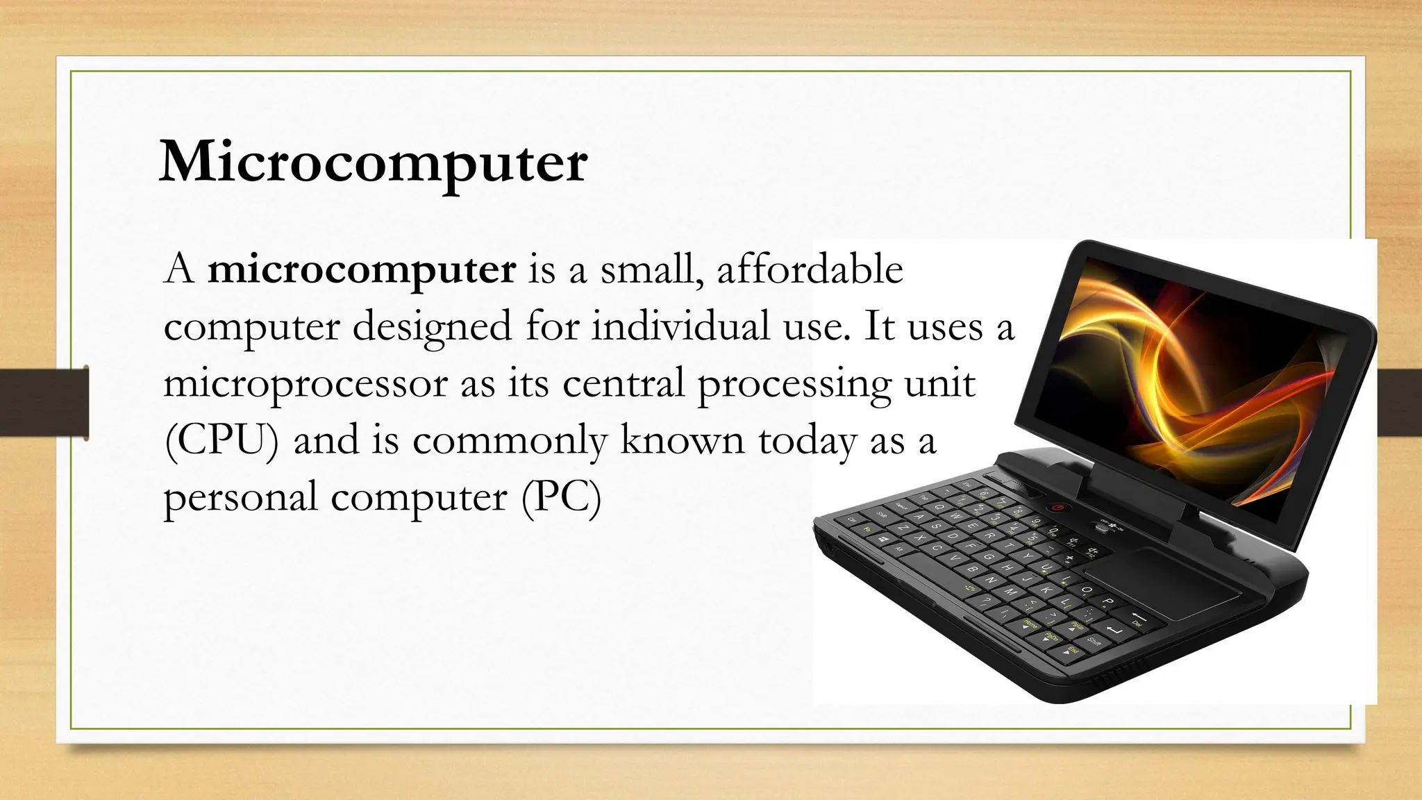 Microcomputer
A microcomputer is a small, affordable
computer designed for individual use. It uses a
microprocessor as its central processing unit
(CPU) and is commonly known today as a
personal computer (PC)
 