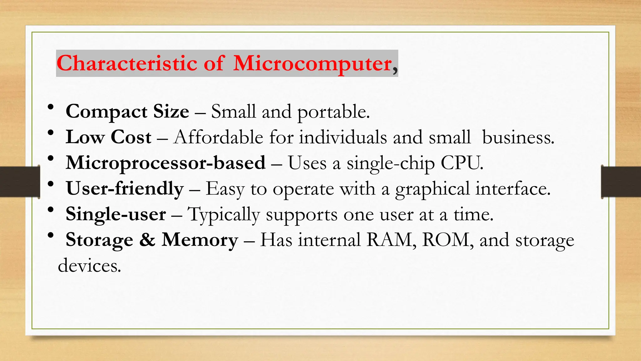 • Compact Size – Small and portable.
• Low Cost – Affordable for individuals and small business.
• Microprocessor-based – Uses a single-chip CPU.
• User-friendly – Easy to operate with a graphical interface.
• Single-user – Typically supports one user at a time.
• Storage & Memory – Has internal RAM, ROM, and storage
devices.
Characteristic of Microcomputer,
 