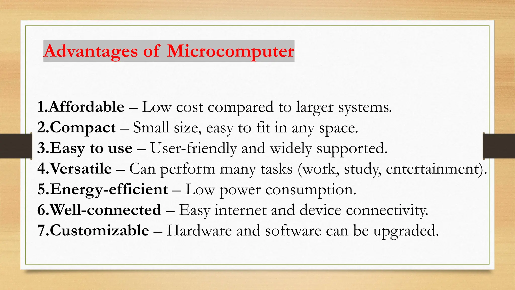 Advantages of Microcomputer
1.Affordable – Low cost compared to larger systems.
2.Compact – Small size, easy to fit in any space.
3.Easy to use – User-friendly and widely supported.
4.Versatile – Can perform many tasks (work, study, entertainment).
5.Energy-efficient – Low power consumption.
6.Well-connected – Easy internet and device connectivity.
7.Customizable – Hardware and software can be upgraded.
 