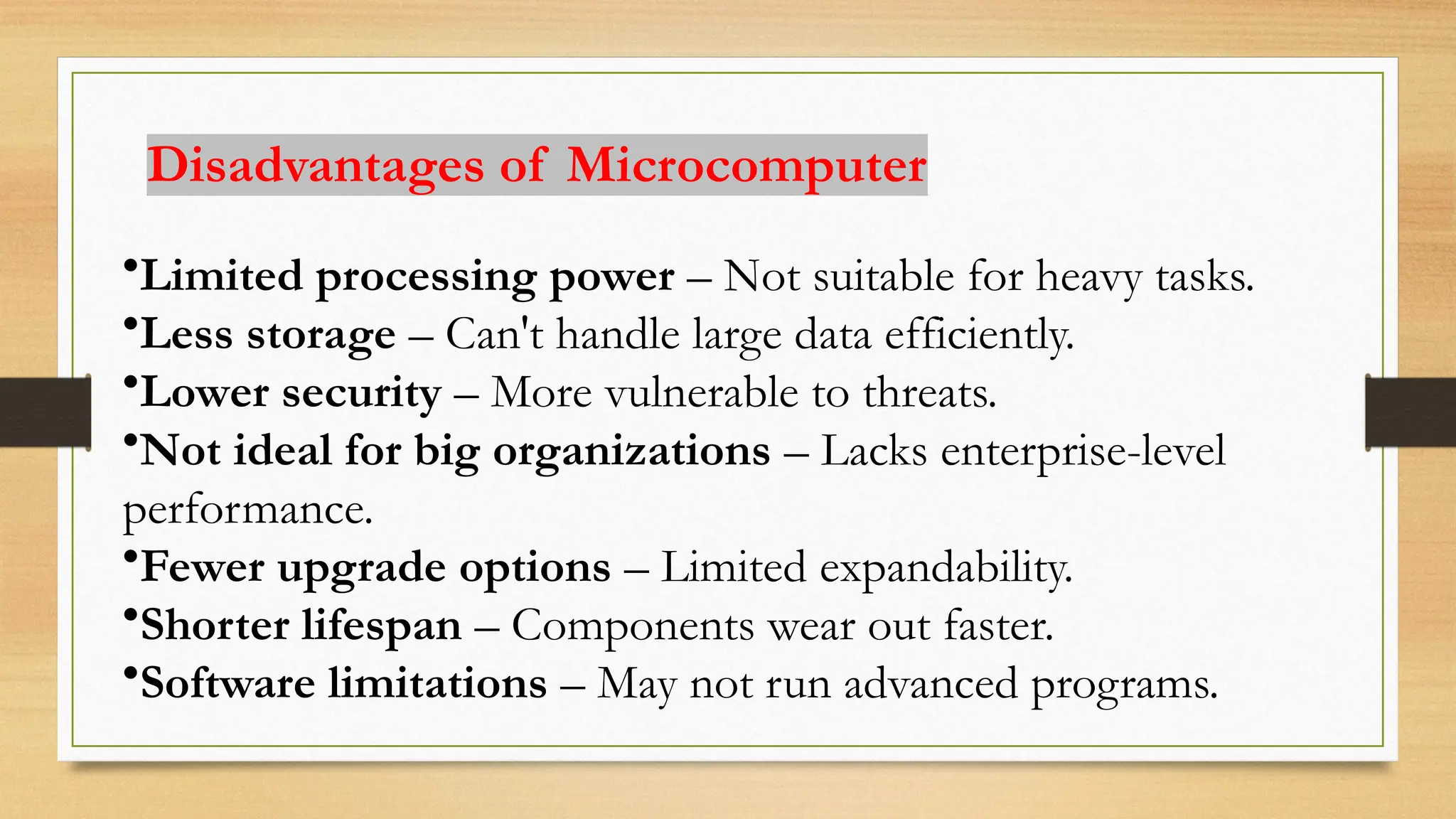 Disadvantages of Microcomputer
•Limited processing power – Not suitable for heavy tasks.
•Less storage – Can't handle large data efficiently.
•Lower security – More vulnerable to threats.
•Not ideal for big organizations – Lacks enterprise-level
performance.
•Fewer upgrade options – Limited expandability.
•Shorter lifespan – Components wear out faster.
•Software limitations – May not run advanced programs.
 