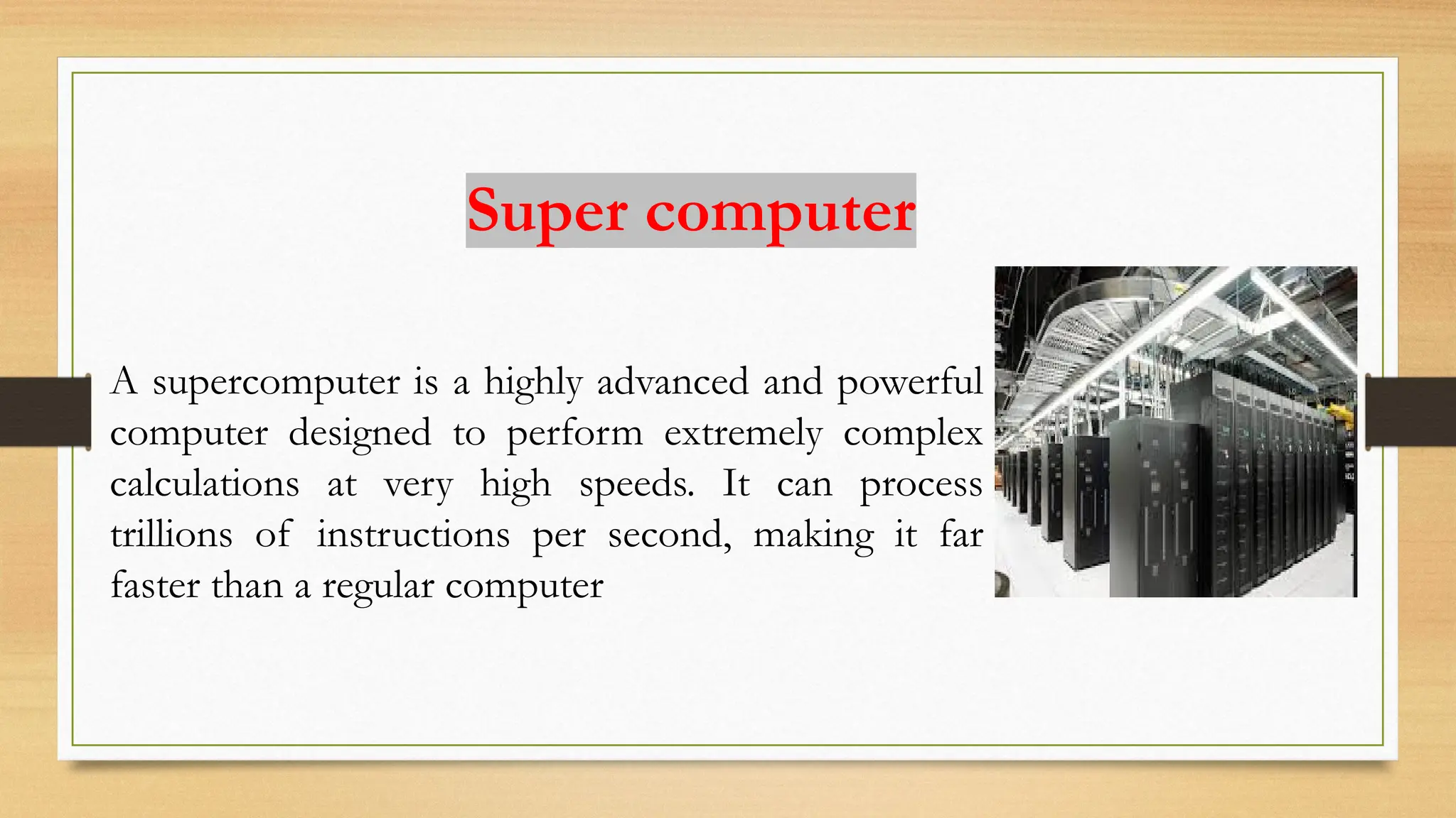 Super computer
A supercomputer is a highly advanced and powerful
computer designed to perform extremely complex
calculations at very high speeds. It can process
trillions of instructions per second, making it far
faster than a regular computer
 