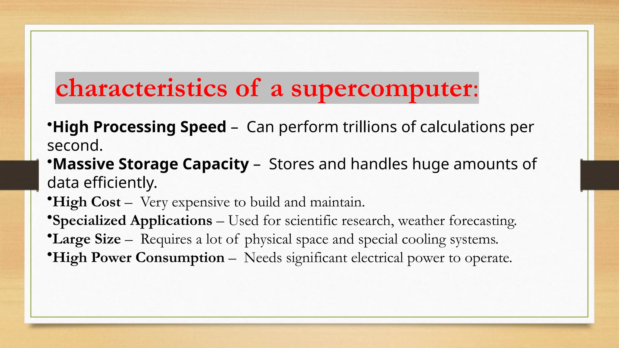 characteristics of a supercomputer:
•High Processing Speed – Can perform trillions of calculations per
second.
•Massive Storage Capacity – Stores and handles huge amounts of
data efficiently.
•High Cost – Very expensive to build and maintain.
•Specialized Applications – Used for scientific research, weather forecasting.
•Large Size – Requires a lot of physical space and special cooling systems.
•High Power Consumption – Needs significant electrical power to operate.
 