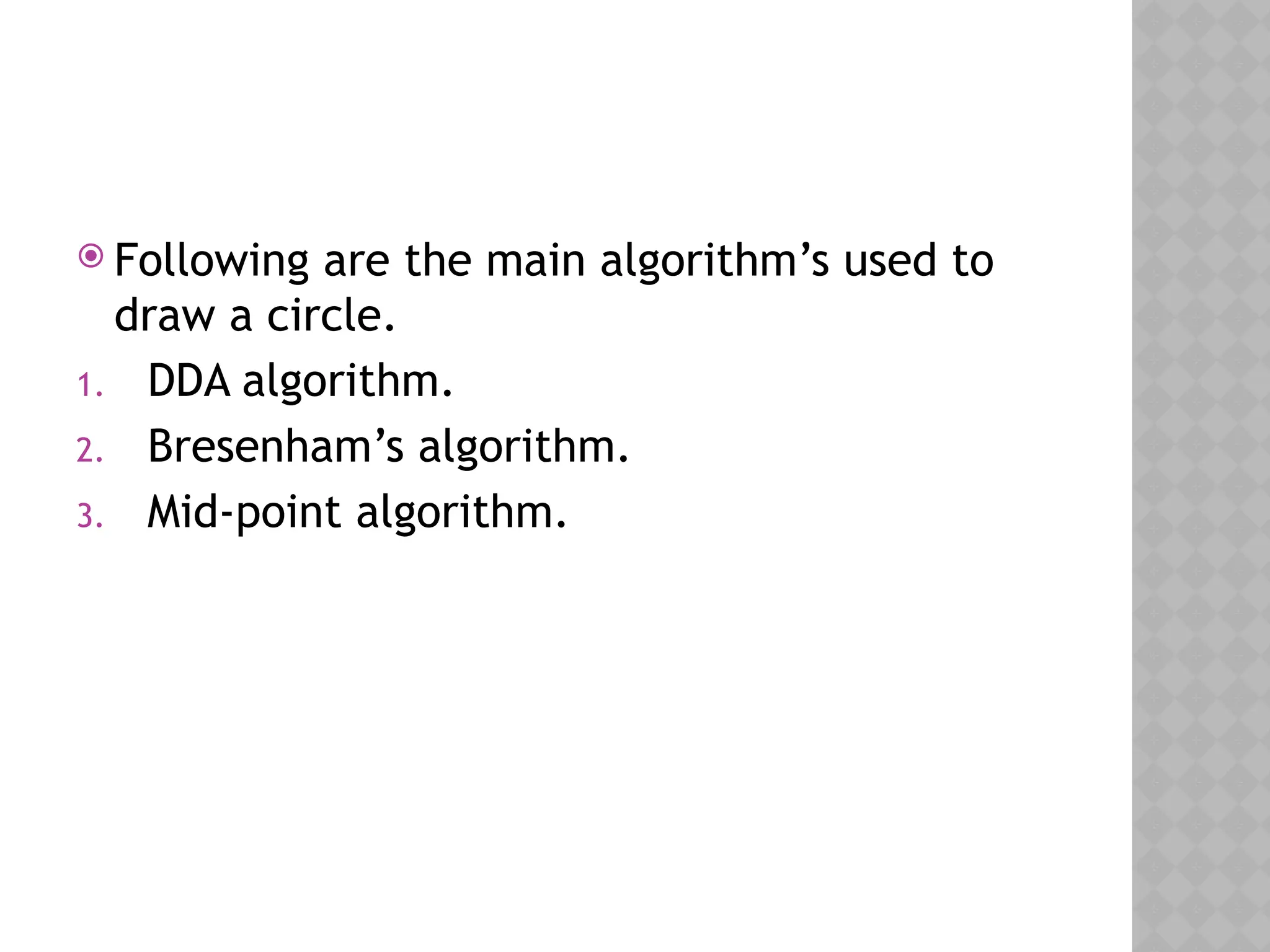 Following are the main algorithm’s used to
draw a circle.
1. DDA algorithm.
2. Bresenham’s algorithm.
3. Mid-point algorithm.
 