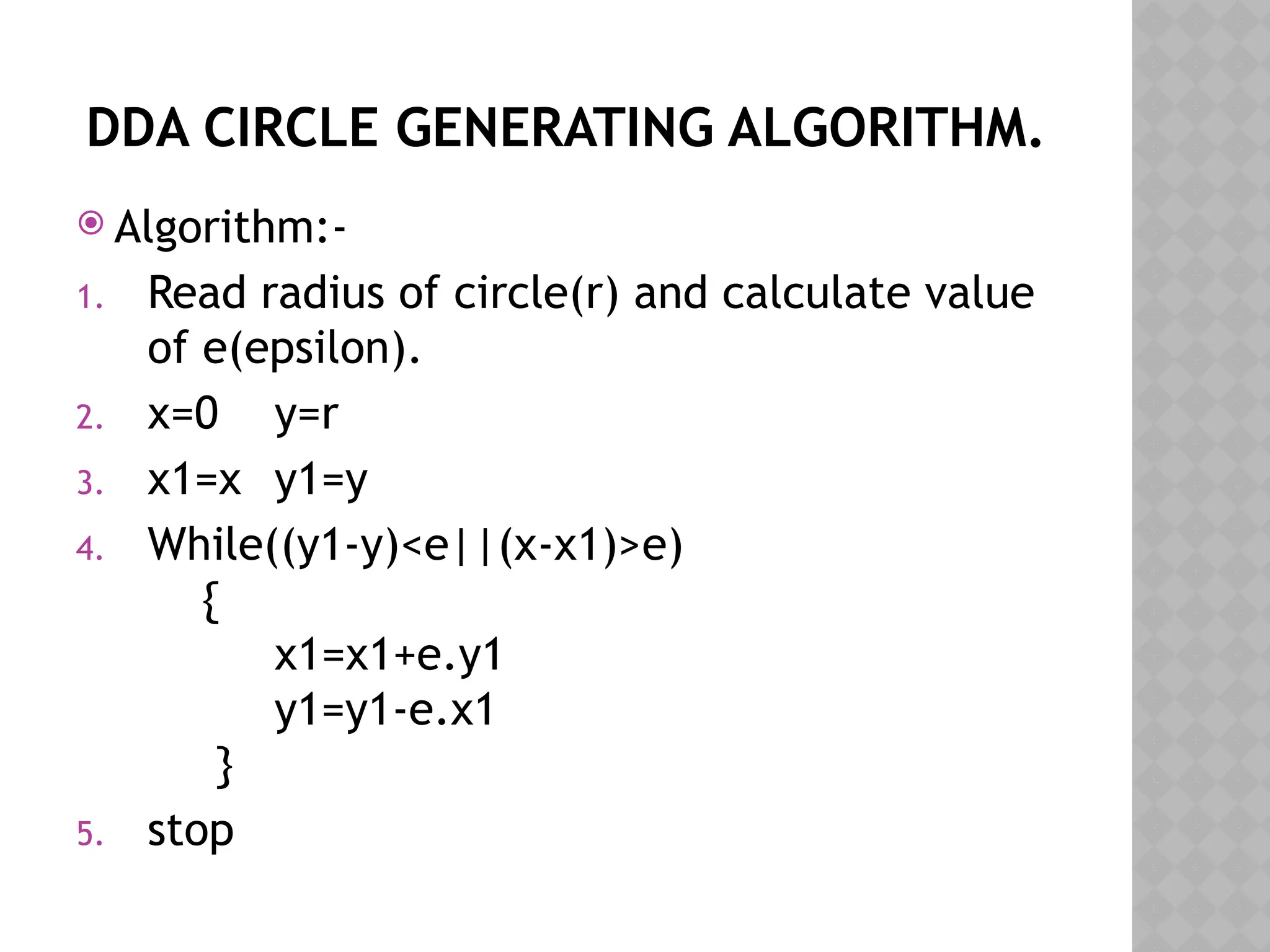 DDA CIRCLE GENERATING ALGORITHM.
 Algorithm:-
1. Read radius of circle(r) and calculate value
of e(epsilon).
2. x=0 y=r
3. x1=x y1=y
4. While((y1-y)<e||(x-x1)>e)
{
x1=x1+e.y1
y1=y1-e.x1
}
5. stop
 