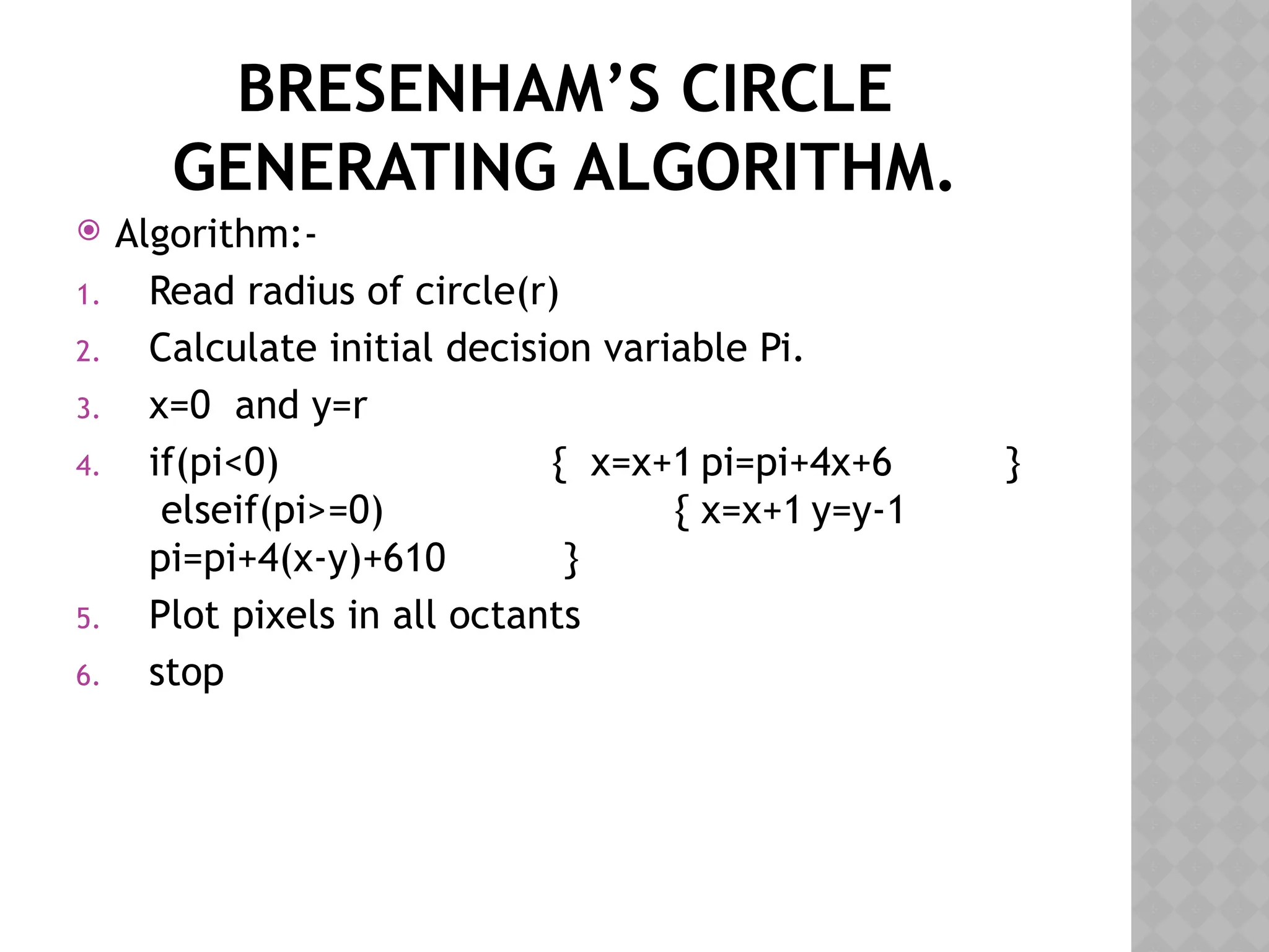 BRESENHAM’S CIRCLE
GENERATING ALGORITHM.
 Algorithm:-
1. Read radius of circle(r)
2. Calculate initial decision variable Pi.
3. x=0 and y=r
4. if(pi<0) { x=x+1 pi=pi+4x+6 }
elseif(pi>=0) { x=x+1 y=y-1
pi=pi+4(x-y)+610 }
5. Plot pixels in all octants
6. stop
 