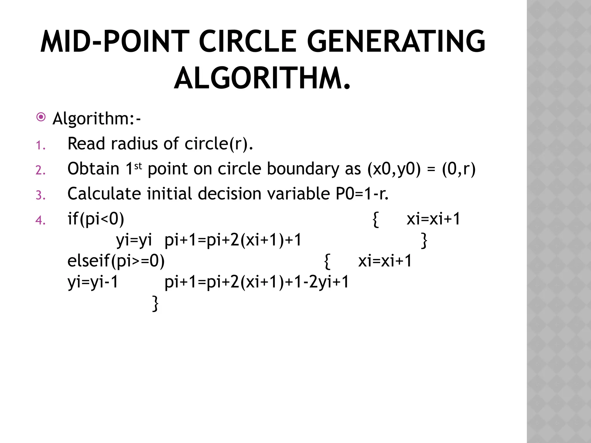 MID-POINT CIRCLE GENERATING
ALGORITHM.
 Algorithm:-
1. Read radius of circle(r).
2. Obtain 1st
point on circle boundary as (x0,y0) = (0,r)
3. Calculate initial decision variable P0=1-r.
4. if(pi<0) { xi=xi+1
yi=yi pi+1=pi+2(xi+1)+1 }
elseif(pi>=0) { xi=xi+1
yi=yi-1 pi+1=pi+2(xi+1)+1-2yi+1
}
 